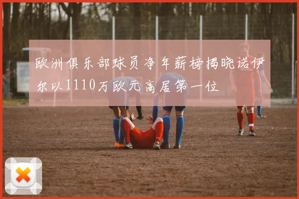 欧洲俱乐部球员净年薪榜揭晓诺伊尔以1110万欧元高居第一位