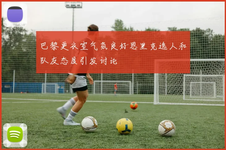 巴黎更衣室气氛良好恩里克选人和队友态度引发讨论