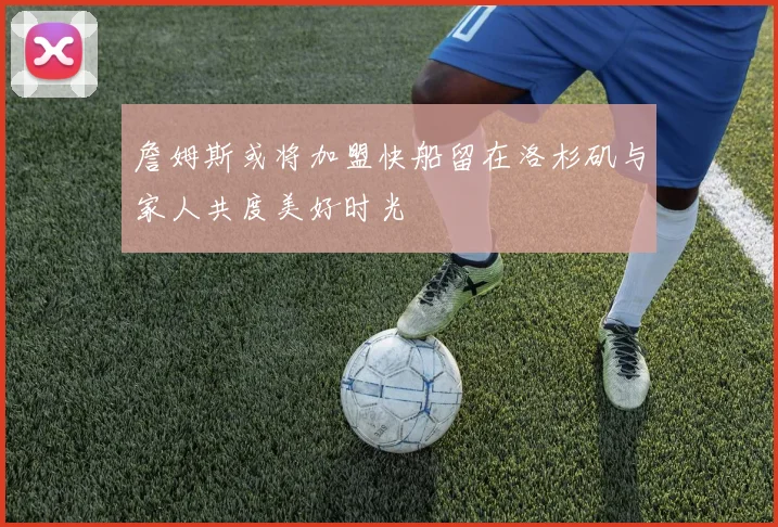 詹姆斯或将加盟快船留在洛杉矶与家人共度美好时光
