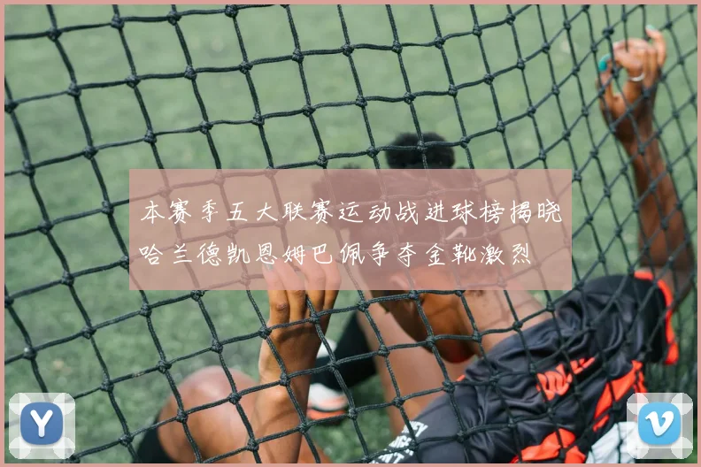 本赛季五大联赛运动战进球榜揭晓哈兰德凯恩姆巴佩争夺金靴激烈