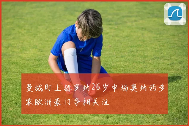 曼城盯上赫罗纳26岁中场奥纳西多家欧洲豪门争相关注