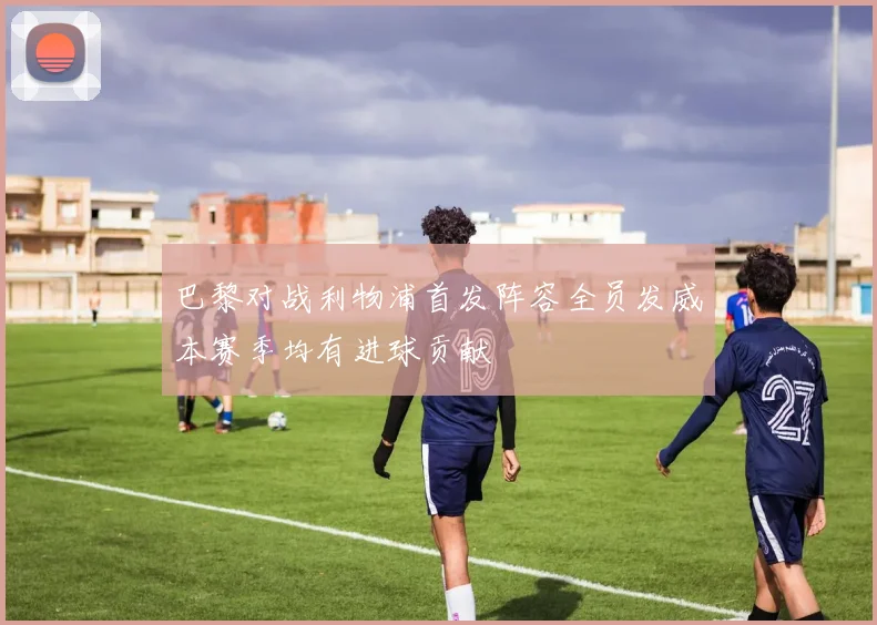 巴黎对战利物浦首发阵容全员发威本赛季均有进球贡献