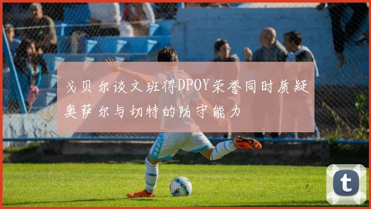 戈贝尔谈文班得DPOY荣誉同时质疑奥萨尔与切特的防守能力