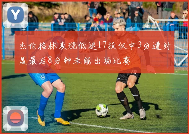 杰伦格林表现低迷17投仅中3分遭封盖最后8分钟未能出场比赛