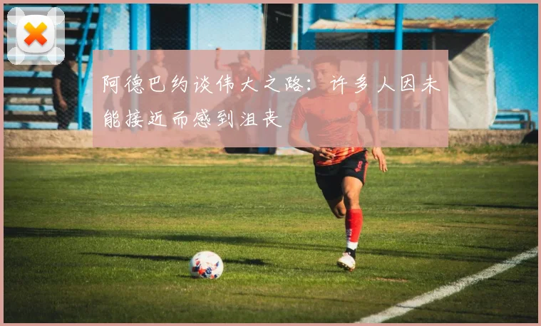 阿德巴约谈伟大之路：许多人因未能接近而感到沮丧