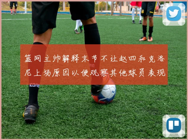 篮网主帅解释末节不让赵四和克洛尼上场原因以便观察其他球员表现