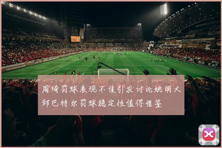 周琦罚球表现不佳引发讨论姚明大郅巴特尔罚球稳定性值得借鉴