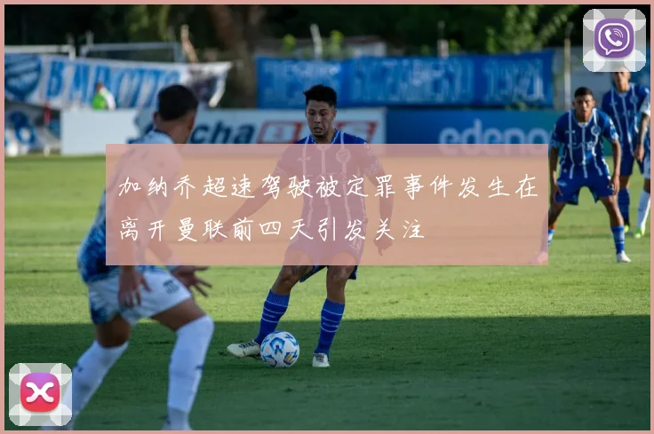 加纳乔超速驾驶被定罪事件发生在离开曼联前四天引发关注