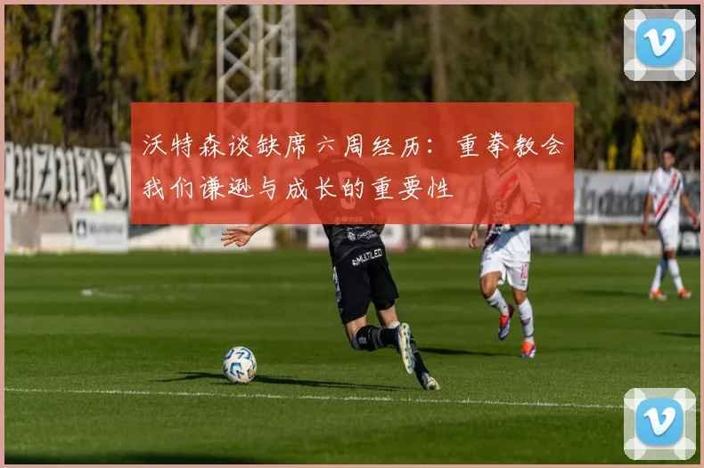 沃特森谈缺席六周经历：重拳教会我们谦逊与成长的重要性