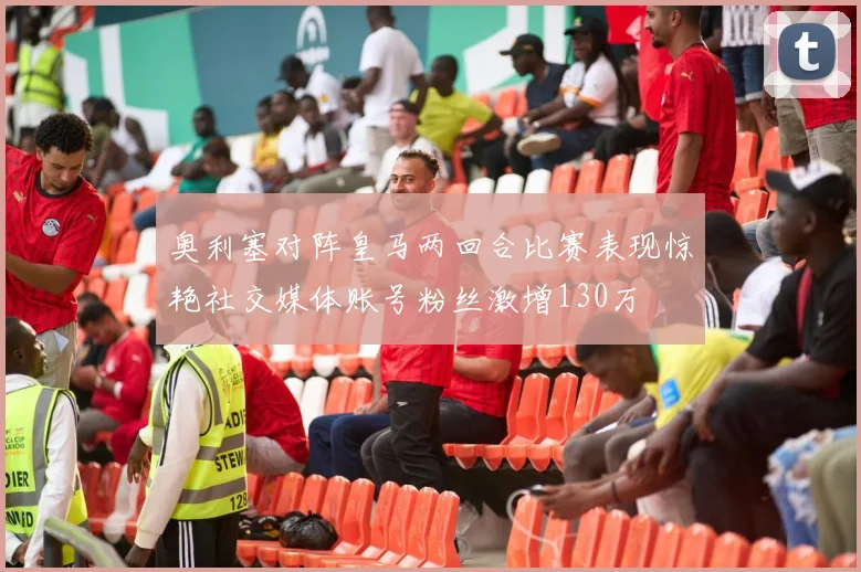 奥利塞对阵皇马两回合比赛表现惊艳社交媒体账号粉丝激增130万