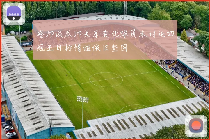 塔帅谈瓜帅关系变化球员未讨论四冠王目标情谊依旧坚固